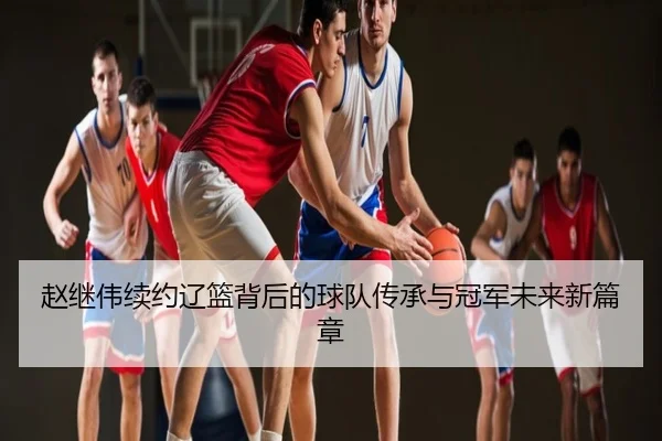 赵继伟续约辽篮背后的球队传承与冠军未来新篇章