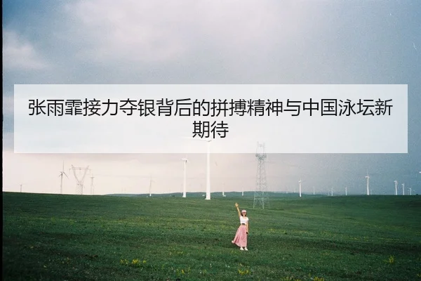 张雨霏接力夺银背后的拼搏精神与中国泳坛新期待