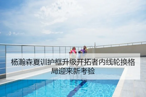 杨瀚森夏训护框升级开拓者内线轮换格局迎来新考验