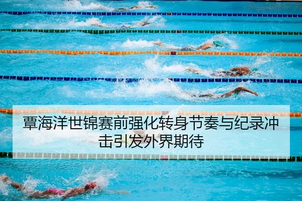 覃海洋世锦赛前强化转身节奏与纪录冲击引发外界期待