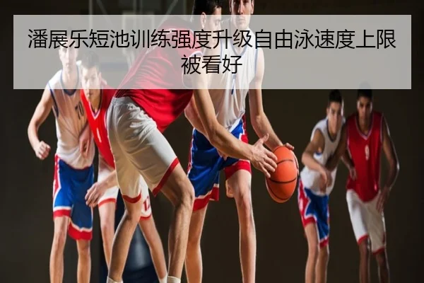 潘展乐短池训练强度升级自由泳速度上限被看好