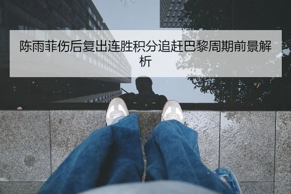 陈雨菲伤后复出连胜积分追赶巴黎周期前景解析