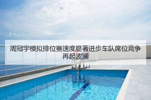 周冠宇模拟排位赛速度显著进步车队席位竞争再起波澜