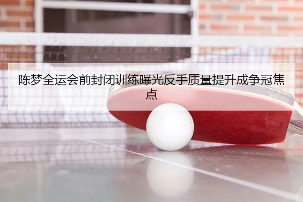 陈梦全运会前封闭训练曝光反手质量提升成争冠焦点