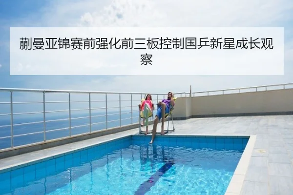 蒯曼亚锦赛前强化前三板控制国乒新星成长观察